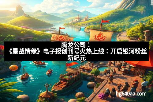 腾龙公司：《星战情缘》电子报创刊号火热上线：开启银河粉丝新纪元